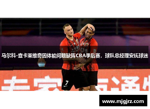 马尔科-查卡莱维奇因体能问题缺阵CBA季后赛，球队总经理安抚球迷