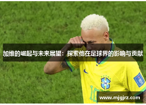 加维的崛起与未来展望：探索他在足球界的影响与贡献